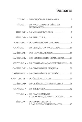 Sumário

       TÍTULO I - DISPOSIÇÕES PRELIMINARES ....................... 7

      TÍTULO II - DA FACULDADE DE CIÊNCIAS
                  ECONÔMICAS .................................................... 7

     TÍTULO III - DA MISSÃO E DOS FINS .................................. 7

     TÍTULO IV - DA ESTRUTURA ................................................. 8

   CAPÍTULO I - DO CONSELHO DA UNIDADE ...................... 9

  CAPÍTULO II - DA DIREÇÃO DA FACULDADE .................. 14

 CAPÍTULO III - DOS DEPARTAMENTOS ................................ 18

 CAPÍTULO IV - DAS COMISSÕES DE GRADUAÇÃO ........... 23

  CAPÍTULO V - DA PÓS-GRADUAÇÃO STRICTO SENSU... 26

 CAPÍTULO VI - DA COMISSÃO DE PESQUISA ...................... 30

CAPÍTULO VII - DA COMISSÃO DE EXTENSÃO .................... 32

CAPÍTULO VIII - DO ÓRGÃO AUXILIAR ................................... 34

 CAPÍTULO IX - DA GERÊNCIA ADMINISTRATIVA ............ 38

  CAPÍTULO X - DA BIBLIOTECA ............................................... 42

      TÍTULO V - DO PLANEJAMENTO
                 E DA AVALIAÇÃO INSTITUCIONAL ......... 44

     TÍTULO VI - DO CORPO DISCENTE
                 E DAS ENTIDADES ESTUDANTIS ............... 45
 