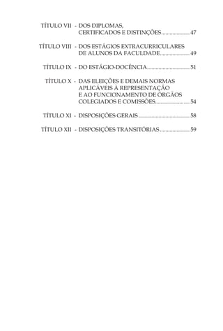 TÍTULO VII - DOS DIPLOMAS,
             CERTIFICADOS E DISTINÇÕES .................... 47

TÍTULO VIII - DOS ESTÁGIOS EXTRACURRICULARES
              DE ALUNOS DA FACULDADE..................... 49

 TÍTULO IX - DO ESTÁGIO-DOCÊNCIA.............................. 51

  TÍTULO X - DAS ELEIÇÕES E DEMAIS NORMAS
             APLICÁVEIS À REPRESENTAÇÃO
             E AO FUNCIONAMENTO DE ÓRGÃOS
             COLEGIADOS E COMISSÕES.................... .... 54

 TÍTULO XI - DISPOSIÇÕES GERAIS .................................... 58

TÍTULO XII - DISPOSIÇÕES TRANSITÓRIAS ..................... 59
 