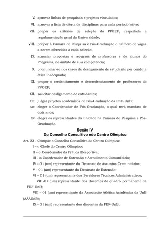 V. aprovar linhas de pesquisas e projetos vinculados;
VI. aprovar a lista de oferta de disciplinas para cada período letivo;
VII. propor

os

critérios

de

seleção

do

PPGEF,

respeitada

a

regulamentação geral da Universidade;
VIII. propor à Câmara de Pesquisa e Pós-Graduação o número de vagas
a serem oferecidas a cada seleção;
IX. apreciar propostas e recursos de professores e de alunos do
Programa, no âmbito de sua competência;
X. pronunciar-se nos casos de desligamento de estudante por conduta
ética inadequada;
XI. propor o credenciamento e descredenciamento de professores do
PPGEF;
XII. solicitar desligamento de estudantes;
XIII.

julgar projetos acadêmicos de Pós-Graduação da FEF-UnB;

XIV.

eleger o Coordenador de Pós-Graduação, o qual terá mandato de
dois anos;

XV.

eleger os representantes da unidade na Câmara de Pesquisa e PósGraduação.

Seção IV
Do Conselho Consultivo ndo Centro Olímpico
Art. 23 - Compõe o Conselho Consultivo do Centro Olímpico:
I – o Chefe do Centro Olímpico;
II – o Coordenador da Prática Desportiva;
III - o Coordenador de Extensão e Atendimento Comunitário;
IV - 01 (um) representante do Decanato de Assuntos Comunitários;
V - 01 (um) representante do Decanato de Extensão;
VI – 01 (um) representante dos Servidores Técnicos Administrativos;
VII -01 (um) representante dos Docentes do quadro permanente da
FEF-UnB;
VIII - 01 (um) representante da Associação Atlética Acadêmica da UnB
(AAAUnB);
IX - 01 (um) representante dos discentes da FEF-UnB;

 