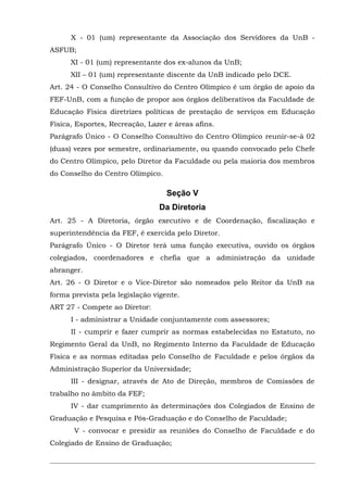 X - 01 (um) representante da Associação dos Servidores da UnB ASFUB;
XI - 01 (um) representante dos ex-alunos da UnB;
XII – 01 (um) representante discente da UnB indicado pelo DCE.
Art. 24 - O Conselho Consultivo do Centro Olímpico é um órgão de apoio da
FEF-UnB, com a função de propor aos órgãos deliberativos da Faculdade de
Educação Física diretrizes políticas de prestação de serviços em Educação
Física, Esportes, Recreação, Lazer e áreas afins.
Parágrafo Único - O Conselho Consultivo do Centro Olímpico reunir-se-á 02
(duas) vezes por semestre, ordinariamente, ou quando convocado pelo Chefe
do Centro Olímpico, pelo Diretor da Faculdade ou pela maioria dos membros
do Conselho do Centro Olímpico.

Seção V
Da Diretoria
Art. 25 - A Diretoria, órgão executivo e de Coordenação, fiscalização e
superintendência da FEF, é exercida pelo Diretor.
Parágrafo Único - O Diretor terá uma função executiva, ouvido os órgãos
colegiados, coordenadores e chefia que a administração da unidade
abranger.
Art. 26 - O Diretor e o Vice-Diretor são nomeados pelo Reitor da UnB na
forma prevista pela legislação vigente.
ART 27 - Compete ao Diretor:
I - administrar a Unidade conjuntamente com assessores;
II - cumprir e fazer cumprir as normas estabelecidas no Estatuto, no
Regimento Geral da UnB, no Regimento Interno da Faculdade de Educação
Física e as normas editadas pelo Conselho de Faculdade e pelos órgãos da
Administração Superior da Universidade;
III - designar, através de Ato de Direção, membros de Comissões de
trabalho no âmbito da FEF;
IV - dar cumprimento às determinações dos Colegiados de Ensino de
Graduação e Pesquisa e Pós-Graduação e do Conselho de Faculdade;
V - convocar e presidir as reuniões do Conselho de Faculdade e do
Colegiado de Ensino de Graduação;

 