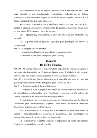 VI – coordenar todos os órgãos, setores, atos e serviços da FEF-UnB
para garantir a sua regularidade e disciplina, submetendo as falhas
possíveis à apreciação dos órgãos da administração superior, quando for o
caso, e respondendo por suas omissões;
VII – tomar conhecimento e vigilância sobre processo de captação,
gestão e aplicação de recursos financeiros de qualquer natureza, executado
no âmbito da FEF e ou em nome da mesma;
VIII - apresentar, anualmente, a FEF um relatório dos trabalhos da
unidade;
IX - supervisionar os recursos gerados pela prestação de serviço à
comunidade.
Art. 28 - Compete ao Vice-Diretor:
I - substituir o Diretor em suas faltas e impedimentos;
II – exercer atribuições delegadas pelo Diretor;

Seção VI
Do Centro Olímpico
Art. 29 - O Centro Olímpico é uma unidade especial de ensino, pesquisa e
extensão da Faculdade de Educação Física, cuja finalidade é de prestar
serviços em Educação Física, Esportes, Recreação, Lazer e Dança.
Art. 30 - A chefia do Centro Olímpico será exercida por um servidor do
quadro permanente da UnB, designado pelo Diretor da FEF.
Art. 31 - Compete ao chefe Centro Olímpico:
I – cumprir e fazer cumprir a finalidade do Centro Olímpico obedecidas
às prioridades estabelecidas pela Faculdade e ouvidos os Conselhos do
Centro Olímpico e da Faculdade de Educação Física;
II - administrar os recursos orçamentários e financeiros que lhes forem
conferidos pela administração superior, bem como os demais recursos
financeiros captados em outras fontes;
III - administrar toda a área física exercendo os controles sobre o
acesso e cadastramento de usuários, a manutenção das instalações do
Centro Olímpico e do Almoxarifado da Faculdade;
VI - administrar o Centro Olímpico e representá-lo junto aos demais
órgãos da Universidade quando couber;

 