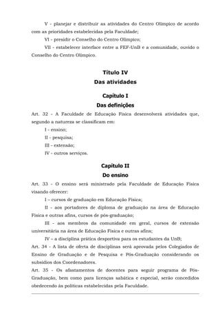 V - planejar e distribuir as atividades do Centro Olímpico de acordo
com as prioridades estabelecidas pela Faculdade;
VI - presidir o Conselho do Centro Olímpico;
VII - estabelecer interface entre a FEF-UnB e a comunidade, ouvido o
Conselho do Centro Olímpico.

Título IV
Das atividades
Capítulo I
Das definições
Art. 32 - A Faculdade de Educação Física desenvolverá atividades que,
segundo a natureza se classificam em:
I - ensino;
II - pesquisa;
III - extensão;
IV - outros serviços.

Capítulo II
Do ensino
Art. 33 - O ensino será ministrado pela Faculdade de Educação Física
visando oferecer:
I – cursos de graduação em Educação Física;
II - aos portadores de diploma de graduação na área de Educação
Física e outras afins, cursos de pós-graduação;
III - aos membros da comunidade em geral, cursos de extensão
universitária na área de Educação Física e outras afins;
IV – a disciplina prática desportiva para os estudantes da UnB;
Art. 34 - A lista de oferta de disciplinas será aprovada pelos Colegiados de
Ensino de Graduação e de Pesquisa e Pós-Graduação considerando os
subsídios dos Coordenadores.
Art. 35 - Os afastamentos de docentes para seguir programa de PósGraduação, bem como para licenças sabática e especial, serão concedidos
obedecendo às políticas estabelecidas pela Faculdade.

 