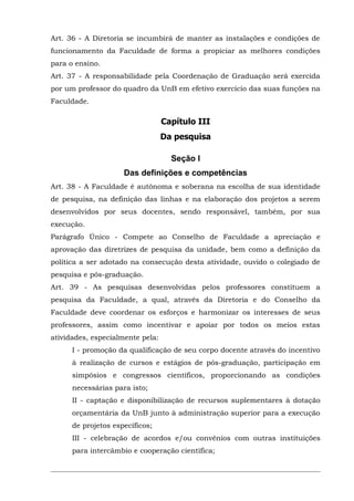 Art. 36 - A Diretoria se incumbirá de manter as instalações e condições de
funcionamento da Faculdade de forma a propiciar as melhores condições
para o ensino.
Art. 37 - A responsabilidade pela Coordenação de Graduação será exercida
por um professor do quadro da UnB em efetivo exercício das suas funções na
Faculdade.

Capítulo III
Da pesquisa
Seção I
Das definições e competências
Art. 38 - A Faculdade é autônoma e soberana na escolha de sua identidade
de pesquisa, na definição das linhas e na elaboração dos projetos a serem
desenvolvidos por seus docentes, sendo responsável, também, por sua
execução.
Parágrafo Único - Compete ao Conselho de Faculdade a apreciação e
aprovação das diretrizes de pesquisa da unidade, bem como a definição da
política a ser adotado na consecução desta atividade, ouvido o colegiado de
pesquisa e pós-graduação.
Art. 39 - As pesquisas desenvolvidas pelos professores constituem a
pesquisa da Faculdade, a qual, através da Diretoria e do Conselho da
Faculdade deve coordenar os esforços e harmonizar os interesses de seus
professores, assim como incentivar e apoiar por todos os meios estas
atividades, especialmente pela:
I - promoção da qualificação de seu corpo docente através do incentivo
à realização de cursos e estágios de pós-graduação, participação em
simpósios e congressos científicos, proporcionando as condições
necessárias para isto;
II - captação e disponibilização de recursos suplementares à dotação
orçamentária da UnB junto à administração superior para a execução
de projetos específicos;
III - celebração de acordos e/ou convênios com outras instituições
para intercâmbio e cooperação científica;

 