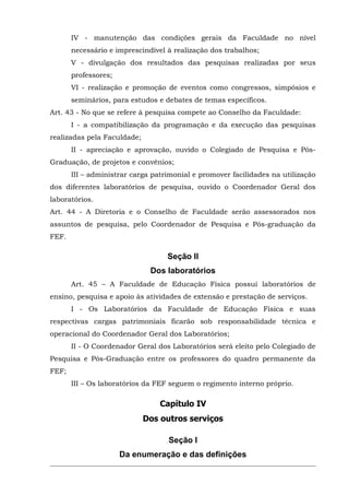 IV - manutenção das condições gerais da Faculdade no nível
necessário e imprescindível à realização dos trabalhos;
V - divulgação dos resultados das pesquisas realizadas por seus
professores;
VI - realização e promoção de eventos como congressos, simpósios e
seminários, para estudos e debates de temas específicos.
Art. 43 - No que se refere à pesquisa compete ao Conselho da Faculdade:
I - a compatibilização da programação e da execução das pesquisas
realizadas pela Faculdade;
II - apreciação e aprovação, ouvido o Colegiado de Pesquisa e PósGraduação, de projetos e convênios;
III – administrar carga patrimonial e promover facilidades na utilização
dos diferentes laboratórios de pesquisa, ouvido o Coordenador Geral dos
laboratórios.
Art. 44 - A Diretoria e o Conselho de Faculdade serão assessorados nos
assuntos de pesquisa, pelo Coordenador de Pesquisa e Pós-graduação da
FEF.

Seção II
Dos laboratórios
Art. 45 – A Faculdade de Educação Física possui laboratórios de
ensino, pesquisa e apoio às atividades de extensão e prestação de serviços.
I - Os Laboratórios da Faculdade de Educação Física e suas
respectivas cargas patrimoniais ficarão sob responsabilidade técnica e
operacional do Coordenador Geral dos Laboratórios;
II - O Coordenador Geral dos Laboratórios será eleito pelo Colegiado de
Pesquisa e Pós-Graduação entre os professores do quadro permanente da
FEF;
III – Os laboratórios da FEF seguem o regimento interno próprio.

Capítulo IV
Dos outros serviços
Seção I
Da enumeração e das definições

 