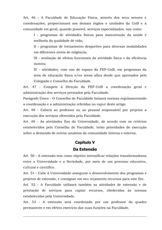 Art. 46 - A Faculdade de Educação Física, através dos seus setores e
coordenações, proporcionará aos demais órgãos e unidades da UnB e à
comunidade em geral, quando possível, serviços especializados, tais como:
I - programas de atividades físicas para manutenção da saúde e
melhoria da qualidade de vida;
II - programas de treinamento desportivo para diversas modalidades
em diferentes níveis de exigência;
III - avaliação de efeitos funcionais da atividade física e da eficiência
motora;
IV - atividades, com uso de espaço da FEF-UnB, em programas da
área de educação física e/ou áreas afins desde que aprovados pelo
Colegiado e Conselho da Faculdade.
Art. 47 - Compete à Direção da FEF-UnB a coordenação geral e
administração dos serviços prestados pela Faculdade.
Parágrafo Único - O Conselho de Faculdade baixará normas regulamentando
a coordenação e a administração referidas no caput deste artigo.
Art. 48 - Caberá ao professor ou ao pessoal responsável por projetos a
execução dos serviços oferecidos pela Faculdade.
Art. 49 - As atividades fins da Universidade, de acordo com os critérios
estabelecidos pelo Conselho de Faculdade, terão prioridades de execução
sobre a demanda de outros usuários da comunidade interna e externa.

Capítulo V
Da Extensão
Art. 50 - A extensão tem como objetivo intensificar relações transformadoras
entre a Universidade e a Sociedade, por meio de um processo educativo,
cultural e científico.
Art. 51 - Cabe à Universidade assegurar o desenvolvimento dos programas e
projetos de extensão, e consignar em seu orçamento recursos para este fim.
Art. 52 - A Faculdade utilizará também as atividades de extensão e de
prestação de

serviços para

captar recursos, obedecidas às normas

estabelecidas pela Universidade.
Art. 53 - A extensão será coordenada por um professor do quadro
permanente e em efetivo exercício das suas funções na Faculdade.

 