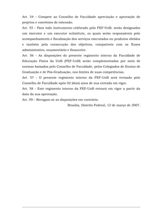 Art. 54 - Compete ao Conselho de Faculdade apreciação e aprovação de
projetos e convênios de extensão.
Art. 55 - Para todo instrumento celebrado pela FEF-UnB, serão designados
um executor e um executor substituto, os quais serão responsáveis pelo
acompanhamento e fiscalização dos serviços executados ou produtos obtidos
e também pela consecução dos objetivos, compatíveis com os fluxos
administrativo, orçamentário e financeiro.
Art. 56 - As disposições do presente regimento interno da Faculdade de
Educação Física da UnB (FEF-UnB) serão complementadas por meio de
normas baixadas pelo Conselho de Faculdade, pelos Colegiados de Ensino de
Graduação e de Pós-Graduação, nos limites de suas competências.
Art. 57 - O presente regimento interno da FEF-UnB será revisado pelo
Conselho de Faculdade após 02 (dois) anos de sua entrada em vigor.
Art. 58 - Este regimento interno da FEF-UnB entrará em vigor a partir da
data da sua aprovação.
Art. 59 – Revogam-se as disposições em contrário.
Brasília, Distrito Federal, 12 de março de 2007.

 