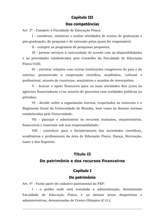 Capítulo III
Das competências
Art. 3º - Compete à Faculdade de Educação Física:
I - coordenar, ministrar e avaliar atividades de ensino de graduação e
pós-graduação, de pesquisa e de extensão pelas quais for responsável;
II - cumprir os programas de pesquisas propostos;
III - prestar serviços à comunidade de acordo com as disponibilidades
e as prioridades estabelecidas pelo Conselho da Faculdade de Educação
Física-UnB;
IV - estreitar relações com outras instituições congêneres do país e do
exterior,

promovendo

a

cooperação

científica,

acadêmica,

cultural

e

profissional, através de convênios, seminários e acordos de intercâmbio;
V - buscar o apoio financeiro para as suas atividades fins junto às
agências financiadoras e/ou através de parcerias com entidades públicas ou
privadas;
VI - decidir sobre a organização interna, respeitados os estatutos e o
Regimento Geral da Universidade de Brasília, bem como às demais normas
estabelecidas pela Universidade;
VII - planejar e administrar os recursos humanos, orçamentários,
financeiros e materiais sob sua responsabilidade;
VIII - contribuir para o fortalecimento das sociedades científicas,
acadêmicas e profissionais da área de Educação Física, Dança, Recreação,
Lazer e dos Esportes.

Título II
Do patrimônio e dos recursos financeiros
Capítulo I
Do patrimônio
Art. 4º - Farão parte do cadastro patrimonial da FEF:
I - o prédio onde está instalada a administração, denominado
Faculdade

de

Educação

Física,

e

as

demais

áreas

administrativas, denominadas de Centro Olímpico (C.O.);

desportivas

e

 