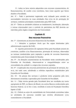 II - todos os bens móveis adquiridos com recursos orçamentários, de
financiamentos, de auxílio e/ou convênios, bem como aqueles que forem
doados à Faculdade;
Art. 5º - Todo o patrimônio registrado será utilizado para atender às
necessidades inerentes às suas atividades fins e/ou às de prestação de
serviços, conforme prioridades estabelecidas pela FEF-UnB;
Art. 6º - Todas as atividades relativas ao tombamento, localização, alienação
e outras relacionadas com o controle de patrimônio da FEF deverão ser
exercidas pelos órgãos competentes da Universidade.

Capítulo II
Dos recursos financeiros
Art. 7º - Constituem os recursos financeiros da Faculdade:
I - dotações a qualquer título que lhe sejam destinadas pela
administração superior da UnB;
II - àqueles provenientes de captações feitas pela Faculdade através de
convênios, auxílios e/ou financiamentos, prestação de serviços, observadas
as normas estabelecidas para captação e gestão de recursos financeiros
estabelecidas pela Universidade de Brasília.
Art. 8º - As dotações orçamentárias da Faculdade serão coordenadas pelo
Conselho

de

Faculdade,

observando-se

a

compatibilização

entre

as

necessidades da unidade e a origem dos recursos captados.
Art. 9º - A aplicação dos recursos provenientes da prestação de serviços, farse-á, em cada caso, atendendo a critérios específicos estabelecidos pelo
Conselho de Faculdade.
Art. 10 - Os preços dos serviços e produtos serão propostos pela área
diretamente envolvida e aprovados pelo Conselho de Faculdade.
Art. 11 - Toda receita gerada pela Faculdade deve ser recolhida em conta
apropriada da FEF, no Banco do Brasil, em outros Bancos credenciados pelo
Governo Federal, ou se for o caso, recolhida à conta de Fundação Científica
ligada à UnB.
Art. 12 - Caberá ao setor de contabilidade da Universidade centralizar todas
as

atividades

de

natureza

nominalmente a Faculdade

contábil

que

envolva

oficialmente

e/ou

 