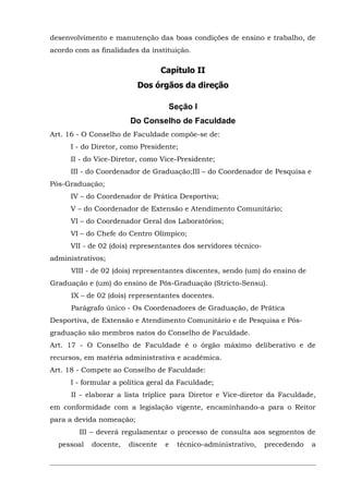 desenvolvimento e manutenção das boas condições de ensino e trabalho, de
acordo com as finalidades da instituição.

Capítulo II
Dos órgãos da direção
Seção I
Do Conselho de Faculdade
Art. 16 - O Conselho de Faculdade compõe-se de:
I - do Diretor, como Presidente;
II - do Vice-Diretor, como Vice-Presidente;
III - do Coordenador de Graduação;III – do Coordenador de Pesquisa e
Pós-Graduação;
IV – do Coordenador de Prática Desportiva;
V – do Coordenador de Extensão e Atendimento Comunitário;
VI – do Coordenador Geral dos Laboratórios;
VI – do Chefe do Centro Olímpico;
VII - de 02 (dois) representantes dos servidores técnicoadministrativos;
VIII - de 02 (dois) representantes discentes, sendo (um) do ensino de
Graduação e (um) do ensino de Pós-Graduação (Stricto-Sensu).
IX – de 02 (dois) representantes docentes.
Parágrafo único - Os Coordenadores de Graduação, de Prática
Desportiva, de Extensão e Atendimento Comunitário e de Pesquisa e Pósgraduação são membros natos do Conselho de Faculdade.
Art. 17 - O Conselho de Faculdade é o órgão máximo deliberativo e de
recursos, em matéria administrativa e acadêmica.
Art. 18 - Compete ao Conselho de Faculdade:
I - formular a política geral da Faculdade;
II - elaborar a lista tríplice para Diretor e Vice-diretor da Faculdade,
em conformidade com a legislação vigente, encaminhando-a para o Reitor
para a devida nomeação;
III – deverá regulamentar o processo de consulta aos segmentos de
pessoal

docente,

discente

e

técnico-administrativo,

precedendo

a

 