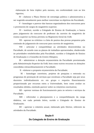 elaboração de lista tríplice pelo mesmo, em conformidade com as leis
vigentes;
IV - elaborar o Plano Diretor de estratégia política e administrativa a
ser sugerido anualmente para melhor concretizar os objetivos da Faculdade;
V - homologar o parecer das bancas organizadoras dos concursos para
o provimento de cargos do magistério superior;
VI - instituir, ouvido o Colegiado de Ensino de Graduação, a banca
para julgamento do concurso de professor da carreira do magistério de
ensino superior na forma prevista no Regimento Geral da UnB;
VII - aprovar os critérios e a lista de pontos das provas propostos pela
comissão de julgamento do concurso para carreira de magistério;
VIII - articular e compatibilizar as atividades desenvolvidas na
Faculdade, de acordo com os planos de trabalhos apresentados, obedecendo
às prioridades estabelecidas pela Faculdade, ouvidos o Colegiado de Ensino
de Graduação e o Conselho do Centro Olímpico;
IX - administrar a dotação orçamentária da Faculdade provisionada
pela Administração Superior da UnB, bem como outros recursos ou dotações
concedidas extraordinariamente à Faculdade;
X - elaborar a proposta orçamentária da Faculdade;
XI - homologar convênios, projetos de pesquisa e extensão ou
programas de prestação de serviços que envolvam a Faculdade seja por seus
docentes

individualmente

ou

em

grupo

e

requeira

financiamento

proporcionado por recursos extra a Universidade, bem como avaliar os
resultados obtidos, emitindo parecer sobre os relatórios conclusivos;
XII - aprovar normas de funcionamento para os setores e serviços da
Faculdade;
XIII - referendar o planejamento e a compatibilização da carga
didática, em cada período letivo, ouvido o Colegiado de Ensino de
Graduação;
XV - apreciar o relatório anual, elaborado pelo Diretor, referente às
atividades da Faculdade.

Seção II
Do Colegiado de Ensino de Graduação

 