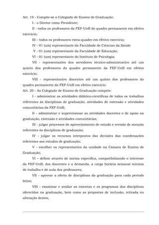 Art. 19 - Compõe-se o Colegiado de Ensino de Graduação:
I - o Diretor como Presidente;
II - todos os professores da FEF-UnB do quadro permanente em efetivo
exercício;
III – todos os professores extra-quadro em efetivo exercício;
IV - 01 (um) representante da Faculdade de Ciências da Saúde
V - 01 (um) representante da Faculdade de Educação;
VI - 01 (um) representante do Instituto de Psicologia;
VII - representantes dos servidores técnico-administrativo até um
quinto dos professores do quadro permanente da FEF-UnB em efetivo
exercício;
VIII - representantes discentes até um quinto dos professores do
quadro permanente da FEF-UnB em efetivo exercício.
Art. 20 - Ao Colegiado de Ensino de Graduação compete:
I - administrar as atividades didático-científicas de todos os trabalhos
referentes às disciplinas de graduação, atividades de extensão e atividades
comunitárias da FEF-UnB;
II - administrar e supervisionar as atividades docentes e de apoio na
graduação, extensão e atividades comunitárias;
III - julgar processos de aproveitamento de estudo e revisão de menção
referentes às disciplinas de graduação;
IV - julgar os recursos interpostos das decisões das coordenações
referentes aos estudos de graduação;
V - escolher os representantes da unidade na Câmara de Ensino de
Graduação;
VI – definir através de norma especifica, compatibilizando o interesse
da FEF-UnB, dos discentes e a demanda, a carga horária semanal mínima
de trabalho e de aula dos professores;
VII - aprovar a oferta de disciplinas da graduação para cada período
letivo;
VIII - examinar e avaliar as ementas e os programas das disciplinas
oferecidas na graduação, bem como as propostas de inclusão, retirada ou
alteração destes;

 