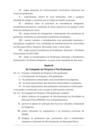 IX - julgar propostas de reestruturações curriculares referentes aos
cursos de graduação;
X - supervisionar, dentro de suas atribuições, toda e qualquer
atividade de estagio e monitoria que se realize no âmbito curricular;
XI - deliberar sobre os processos de transferência obrigatória,
transferência facultativa e admissão de aluno especial ou de qualquer outra
forma de mudança de curso;
XII - propor formas de acompanhar o desempenho dos estudantes de
graduação, mantendo as informações acadêmicas atualizadas;
XIII - manter contatos e entendimentos com instituições nacionais e
estrangeiras congêneres com a finalidade do estabelecimento de intercâmbio
em Educação Física, Desporto, Recreação, Lazer e áreas afins;
XIV - julgar projetos acadêmicos de Graduação, Extensão e Atividades
Comunitárias da FEF-UNB;
XV - eleger os Coordenadores de Graduação, Extensão e Atendimento
Comunitário e da Prática Desportiva, os quais terão mandatos de dois anos.

Seção III
Do Colegiado de Pesquisa e Pós-Graduação
Art. 21 – Compõe o Colegiado de Pesquisa e Pós-graduação:
I – O Coordenador de Pesquisa e Pós-graduação;
II – Os professores credenciados como orientadores do programa;
III – 01 (um) representante dos discentes matriculados no programa;
IV – 01 (um) representante dos professores orientadores credenciados
e vinculados a instituições com as quais a UnB mantém convênio.
Art. 22 - Ao Colegiado de Pesquisa e Pós-graduação compete:
I. definir políticas do programa de Pós-Graduação da Faculdade de
Educação Física (PPGEF) e seu acompanhamento;
II. aprovar os planos de aplicação dos recursos colocados à disposição
do Programa;
III. propor alterações no regulamento e na estrutura curricular do
PPGEF;
IV. designar os professores que, juntamente com o Coordenador,
comporão a Comissão de Pós-Graduação em Educação Física;

 