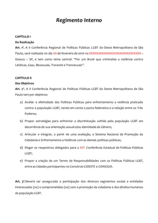 Regimento Interno
CAPÍTULO I
Da Realização
Art. 1º. A II Conferência Regional de Políticas Públicas LGBT do Oeste Metropolitano de São
Paulo, será realizada no dia XX de fevereiro de 2016 no XXXXXXXXXXXXXXXXXXXXXXXXXXXXX –
Osasco – SP, e tem como tema central: “Por um Brasil que criminalize a violência contra
Lésbicas, Gays, Bissexuais, Travestis e Transexuais”.
CAPÍTULO II
Dos Objetivos
Art. 2º. A II Conferência Regional de Políticas Públicas LGBT do Oeste Metropolitano de São
Paulo tem por objetivos:
a) Avaliar a efetividade das Políticas Públicas para enfrentamento a violência praticada
contra a população LGBT, tendo em conta o pacto federativo e a relação entre os Três
Poderes;
b) Propor estratégias para enfrentar a discriminação sofrida pela população LGBT em
decorrência de sua orientação sexual e/ou Identidade de Gênero;
c) Articular e integrar, a partir de uma avaliação, o Sistema Nacional de Promoção da
Cidadania e Enfrentamento a Violência com as demais políticas públicas;
d) Eleger os respectivos delegados para a XXª. Conferência Estadual de Políticas Públicas
LGBT;
e) Propor a criação de um Termo de Responsabilidades com as Políticas Públicas LGBT,
entre as Cidades participantes no Consórcio CIOESTE e CONESUD.
Art. 3º.Deverá ser assegurada a participação dos diversos segmentos sociais e entidades
interessadas (os) e comprometidas (os) com a promoção da cidadania e dos direitos humanos
da população LGBT.
 