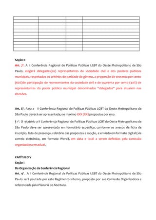 Seção II
Art. 7º. A II Conferência Regional de Políticas Públicas LGBT do Oeste Metropolitano de São
Paulo, elegerá delegadas(os) representantes da sociedade civil e dos poderes públicos
municipais, respeitados os critérios de paridade de gênero, a proporção de sessenta por cento
(60%)de participação de representantes da sociedade civil e de quarenta por cento (40%) de
representantes do poder público municipal denominados “delegados” para atuarem nas
decisões.
Art. 8º. Para a II Conferência Regional de Políticas Públicas LGBT do Oeste Metropolitano de
São Paulo deverá ser apresentada, no máximo XXX (XX) propostas por eixo.
§ 1º. O relatório a II Conferência Regional de Políticas Públicas LGBT do Oeste Metropolitano de
São Paulo deve ser apresentado em formulário específico, conforme os anexos de ficha de
inscrição, lista de presença, relatório das propostas e moção, e enviado em formato digital (via
correio eletrônico, em formato Word), em data e local a serem definidos pela comissão
organizadora estadual.
CAPÍTULO V
Seção I
Da Organização da Conferência Regional
Art. 9º. A II Conferência Regional de Políticas Públicas LGBT do Oeste Metropolitano de São
Paulo será pautada por este Regimento Interno, proposto por sua Comissão Organizadora e
referendada pela Plenária de Abertura.
 