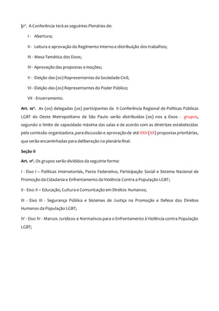 §1º. A Conferência terá as seguintes Plenárias de:
I - Abertura;
II - Leitura e aprovação do Regimento Interno e distribuição dos trabalhos;
III - Mesa Temática dos Eixos;
IV - Aprovação das propostas e moções;
V - Eleição das (os) Representantes da Sociedade Civil;
VI - Eleição das (os) Representantes do Poder Público;
VII - Encerramento.
Art. 10º. As (os) delegadas (os) participantes da II Conferência Regional de Políticas Públicas
LGBT do Oeste Metropolitano de São Paulo serão distribuídas (os) nos 4 Eixos - grupos,
segundo o limite de capacidade máxima das salas e de acordo com as diretrizes estabelecidas
pela comissão organizadora,paradiscussão e aprovaçãode até XXX (XX) propostas prioritárias,
que serão encaminhadas para deliberação na plenária final.
Seção II
Art. 11º. Os grupos serão divididos da seguinte forma:
I - Eixo I – Políticas Intersetoriais, Pacto Federativo, Participação Social e Sistema Nacional de
Promoção da Cidadania e Enfrentamento da Violência Contra a População LGBT;
II - Eixo II – Educação, Cultura e Comunicação em Direitos Humanos;
III - Eixo III - Segurança Pública e Sistemas de Justiça na Promoção e Defesa dos Direitos
Humanos da População LGBT;
IV - Eixo IV - Marcos Jurídicos e Normativos para o Enfrentamento à Violência contra População
LGBT;
 