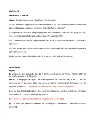 Capitulo - VI
DO CREDENCIAMENTO
Art 12º. O credenciamento será das 8hs às 13hs da manhã
I – A II Conferência Regional de Políticas Públicas LGBT do Oeste Metropolitano de São Paulo é
aberta a todas as pessoas dos municípios do Oeste Metropolitano/SP.
II – Só poderá se candidatar delegado(a) para a XXª. Conferência Estadual LGBT, delegadas (os)
representantes das Cidades da Região do Oeste Metropolitano/SP.
III – O credenciamento para delegado(a) se dará até 10h, após este horário será considerado
convidado.
IV – Será autorizado o credenciamento de pessoas de municípios fora da região metropolitana
como convidada (o);
Parágrafo único - Convidados (as) terão direito a voz e não terão direito a voto.
CAPÍTULO VII
Seção I
Da eleição das (os) delegadas (os) da II Conferência Regional de Políticas Públicas LGBT do
Oeste Metropolitano de São Paulo:
Art. 13º. A delegação da Região Oeste Metropolitana de São Paulo para a XXªCELGBT será
composta de XX delegadas (os), nos termos da Conferência Nacional, distribuídas (os) da
seguinte maneira: 60 % representantes da sociedade civil e 40 % do Poder Público.
§1º. A ida de delegada (o) suplente à Conferência Estadual está condicionada à impossibilidade
de participação por parte de delegada (o) titular.
§2º. A comissão regional organizadora é delegada nata. (Supressão)
§3º. Os municípios presentes deverão ter um delegado representado (sociedade civil e/ou
governo)
 