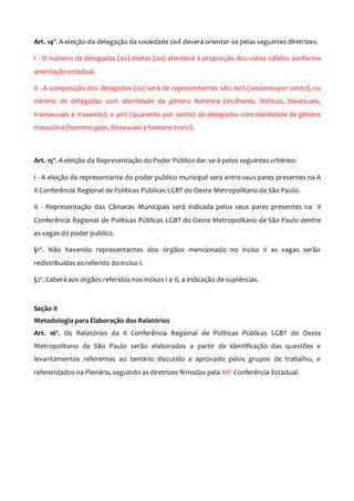 Art. 14º. A eleição da delegação da sociedade civil deverá orientar-se pelas seguintes diretrizes:
I - O número de delegadas (os) eleitas (os) atenderá à proporção dos votos válidos conforme
orientação estadual.
II - A composição dos delegados (as) será de representantes são: 60% (sessenta por cento), no
mínimo de delegadas com identidade de gênero feminina (mulheres, lésbicas, bissexuais,
transexuais e travestis); e 40% (quarenta por cento) de delegados com identidade de gênero
masculina (homens gays, bissexuais e homens trans).
Art. 15º. A eleição da Representação do Poder Público dar-se-á pelos seguintes critérios:
I - A eleição de representante do poder publico municipal será entre seus pares presentes na A
II Conferência Regional de Políticas Públicas LGBT do Oeste Metropolitano de São Paulo.
II - Representação das Câmaras Municipais será indicada pelos seus pares presentes na II
Conferência Regional de Políticas Públicas LGBT do Oeste Metropolitano de São Paulo dentre
as vagas do poder publico.
§1º. Não havendo representantes dos órgãos mencionado no inciso II as vagas serão
redistribuídas ao referido do inciso I.
§2º. Caberá aos órgãos referidos nos incisos I e II, a indicação de suplências.
Seção II
Metodologia para Elaboração dos Relatórios
Art. 16º. Os Relatórios da II Conferência Regional de Políticas Públicas LGBT do Oeste
Metropolitano de São Paulo serão elaborados a partir da identificação das questões e
levantamentos referentes ao temário discutido e aprovado pelos grupos de trabalho, e
referendados na Plenária, seguindo as diretrizes firmadas pela XXª Conferência Estadual.
 