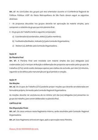 Art. 17º. As conclusões dos grupos por eixo orientador durante a II Conferência Regional de
Políticas Públicas LGBT do Oeste Metropolitano de São Paulo devem seguir as seguintes
diretrizes:
I - As propostas discutidas nos grupos deverão ter aprovação da maioria simples, para
comporem o relatório do grupo que irá à plenária final.
II - Os grupos de Trabalho terão a seguinte composição:
a) Coordenadora/coordenador, eleita (o) pelos membros;
b) Facilitadora/facilitador, indicada (o) pela Comissão Organizadora;
c) Relator (a), definido pela Comissão Organizadora.
Seção III
Da Plenária Final
Art. 18º. A Plenária Final será instalada com maioria simples das (os) delegadas (os)
credenciadas (os) e terá por atribuição a deliberação das propostas aprovadas pelos grupos de
trabalhos (GTs); sendo aceito destaque apenas para defesa de exclusão, por dois (2) minutos,
seguindo-se de defesa pela manutenção por igual período e votação.
Seção IV
Das Moções
Art. 19º. Os Grupos de Trabalho (GTs) poderão propor moções que deverão ser elaboradas em
formulário próprio, fornecido pela Comissão Regional Organizadora.
As moções deverão ter assinaturas de no mínimo 50% das (os) delegadas (os) presentes no
grupo de trabalho, para serem deliberadas na plenária final.
CAPÍTULO VIII
Das Disposições Finais
Art. 20º. Os casos omissos neste Regimento Interno, serão resolvidos pela Comissão Regional
Organizadora.
Art. 21º. Este Regimento entrará em vigor, após a aprovação nesta Plenária.
Osasco, XX de XXXXXXXXX de 2016.
 