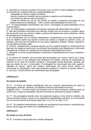 n) responder por prejuízo causados à Empresa, quer por dolo ou culpa (negligência, imperícia
ou imprudência), caracterizando-se a responsabilidade por :
- sonegação de valores e objetos confiados;
- danos e avarias em materiais sob sua guarda ou sujeitos à sua fiscalização;
- erro doloso de cálculo contra a Empresa; e
- multas de trânsito por ato de má conduta ao volante e respectiva pontuação em sua
Carteira Nacional de Habilitação – CNH e outras responsabilidades de dever civil;
§ 1º - A responsabilidade administrativa não exime o empregado da responsabilidade civil ou
criminal cabível.
§ 2º - As indenizações e reposições por prejuízos causados são descontadas dos salários.
o) Não será permitido funcionários que exerçam funções fora da empresa ou prestem algum
tipo de serviço extra que venham a afetar a postura da empresa bem como prejudicar o ramos
de atividade que a empresa atua.
p) ter consideração com os demais trabalhadores, comportando-se de modo apropriado no
local de trabalho, dentro dos padrões normais de cortesia e respeito ao próximo, como, por
exemplo, não promover brincadeiras de mau gosto, algazarras, gritarias, fofocas, atropelos e
uso de palavras de baixo calão.
q) Informar imediatamente a empresa sempre que tiver suspeita fundada ou conhecimento de
algo que não esteja de acordo com os princípios mencionados neste Regulamento, eliminando
a suspeita de cumplice e ou sabedor de atos descritos neste Regimento Interno.
r) frequentar os cursos de aprendizagem, treinamento e aperfeiçoamento em que a empresa o
matricular.
s) O uniforme de trabalho, será fornecido pelo Empregador em número máximo de 2 (dois)
unidades ao ano e a sua utilização será obrigatória em trabalho. Quando da substituição do
uniforme ou em caso de rescisão contratual, o Empregado deverá devolvê-lo, qualquer que
seja seu estado de uso e conservação. O empregado fica responsável pelo zelo, guarda e
utilização do mesmo, sendo que qualquer adversidade que venha ocorrer deverá ser
comunicado ao Empregador. Caso seja necessário substituir o uniforme no período inferior a
01 (um) ano, o mesmo deverá ser reembolsado pelo Empregado.
CAPÍTULO IV
Do horário de trabalho
Art. 6º - O horário de trabalho estabelecido deve ser cumprido rigorosamente por todos os
empregados, podendo, entretanto, ser alterado conforme necessidade de serviço.
Parágrafo único – O horário básico da Empresa é de 44 horas semanais, podendo variar de
acordo com o cargo do empregado, através de contrato ou descrição de cargos e salários.
Art. 7º - Os empregados deverão estar nos respectivos lugares à hora inicial do trabalho, não
sendo permitidos atrasos, exceto se as justificativas apresentadas estiverem em consonância
com as normas internas da Empresa (Veja Cap. V, art. 9º e 10 e §§ 1º e 2º).
Art. 8º - Os trabalhos extraordinários deverão ser previamente comunicados e autorizados por
escrito, sendo pagos de acordo com o estabelecido por lei.
CAPÍTULO V
Do Cartão ou Livro de Ponto
Art. 9º - A entrada e saída observam o horário designado.
 