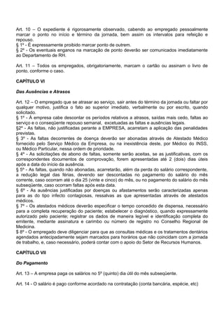 Art. 10 – O expediente é rigorosamente observado, cabendo ao empregado pessoalmente
marcar o ponto no início e término da jornada, bem assim os intervalos para refeição e
repouso.
§ 1º - É expressamente proibido marcar ponto de outrem.
§ 2º - Os eventuais enganos na marcação de ponto deverão ser comunicados imediatamente
ao Departamento de RH.
Art. 11 – Todos os empregados, obrigatoriamente, marcam o cartão ou assinam o livro de
ponto, conforme o caso.
CAPÍTULO VI
Das Ausências e Atrasos
Art. 12 – O empregado que se atrasar ao serviço, sair antes do término da jornada ou faltar por
qualquer motivo, justifica o fato ao superior imediato, verbalmente ou por escrito, quando
solicitado.
§ 1º - À empresa cabe descontar os períodos relativos a atrasos, saídas mais cedo, faltas ao
serviço e o conseqüente repouso semanal, excetuadas as faltas e ausências legais.
§2º - As faltas, não justificadas perante a EMPRESA, acarretam a aplicação das penalidades
previstas.
§ 3º - As faltas decorrentes de doença deverão ser abonadas através de Atestado Médico
fornecido pelo Serviço Médico da Empresa, ou na inexistência deste, por Médico do INSS,
ou Médico Particular, nessa ordem de prioridade.
§ 4º - As solicitações de abono de faltas, somente serão aceitas, se as justificativas, com os
correspondentes documentos de comprovação, forem apresentadas até 2 (dois) dias úteis
após a data do início da ausência.
§ 5º - As faltas, quando não abonadas, acarretarão, além da perda do salário correspondente,
a redução legal das férias, devendo ser descontadas no pagamento do salário do mês
corrente, caso ocorram até o dia 25 (vinte e cinco) do mês, ou no pagamento do salário do mês
subseqüente, caso ocorram faltas após esta data.
§ 6º - As ausências justificadas por doenças ou afastamentos serão caracterizadas apenas
para as do tipo infecto contagiosas, ressalvas as que apresentadas através de atestados
médicos.
§ 7º - Os atestados médicos deverão especificar o tempo concedido de dispensa, necessário
para a completa recuperação do paciente; estabelecer o diagnóstico, quando expressamente
autorizado pelo paciente; registrar os dados de maneira legível e identificação completa do
emitente, mediante assinatura e carimbo ou número de registro no Conselho Regional de
Medicina.
$ 8º - O empregado deve diligenciar para que as consultas médicas e os tratamentos dentários
agendados antecipadamente sejam marcados para horários que não coincidam com a jornada
de trabalho, e, caso necessário, poderá contar com o apoio do Setor de Recursos Humanos.
CAPÍTULO VII
Do Pagamento
Art. 13 – A empresa paga os salários no 5º (quinto) dia útil do mês subseqüente.
Art. 14 - O salário é pago conforme acordado na contratação (conta bancária, espécie, etc)
 