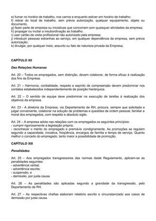 e) fumar no horário de trabalho, nos carros e enquanto estiver em horário de trabalho;
f) retirar do local de trabalho, sem prévia autorização, qualquer equipamento, objeto ou
documento.
g) fazer parte de empresa ou iniciativas que concorram com quaisquer atividades da empresa;
h) propagar ou incitar a insubordinação ao trabalho;
i) usar cartão de visita profissional não autorizado pela empresa;
j) introduzir pessoas estranhas ao serviço, em qualquer dependência da empresa, sem prévia
autorização;
k) divulgar, por qualquer meio, assunto ou fato de natureza privada da Empresa;
CAPÍTULO XII
Das Relações Humanas
Art. 20 – Todos os empregados, sem distinção, devem colaborar, de forma eficaz à realização
dos fins da Empresa.
Art. 21 – Harmonia, cordialidade, respeito e espírito de compreensão devem predominar nos
contatos estabelecidos independentemente de posição hierárquica.
Art. 22 – O sentido de equipe deve predominar na execução de tarefas à realização dos
objetivos da empresa.
Art. 23 - A diretoria da Empresa, via Departamento de RH, procura, sempre que solicitada e
julgar conveniente, colaborar na solução de problemas e questões de ordem pessoal, familiar e
moral dos empregados, com respeito e absoluto sigilo.
Art. 24 – A empresa adota nas relações com os empregados os seguintes princípios:
- cumprir rigorosamente a legislação própria;
- reconhecer o mérito do empregado e premiá-lo condignamente. As promoções se regulam
segundo a capacidade, iniciativa, freqüência, encargos de família e tempo de serviço. Quanto
melhor o conceito do empregado, tanto maior a possibilidade de promoção.
CAPÍTULO XIII
Penalidades
Art. 25 – Aos empregados transgressores das normas deste Regulamento, aplicam-se as
penalidades seguintes:
- advertência verbal;
- advertência escrita;
- suspensão; e
- demissão, por justa causa.
Art. 26 – As penalidades são aplicadas segundo a gravidade da transgressão, pelo
Departamento de RH.
Art. 27 – As respectivas chefias elaboram relatório escrito e circunstanciado aos casos de
demissão por justa causa.
 