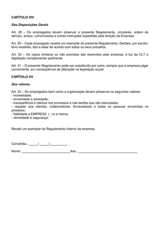 CAPÍTULO XIV
Das Disposições Gerais
Art. 28 – Os empregados devem observar o presente Regulamento, circulares, ordem de
serviço, avisos, comunicados e outras instruções expedidas pela direção da Empresa.
Art. 29 – Cada empregado recebe um exemplar do presente Regulamento. Declara, por escrito,
tê-lo recebido, lido e estar de acordo com todos os seus preceitos.
Art. 30 – Os casos omissos ou não previstos são resolvidos pela empresa, à luz da CLT e
legislação complementar pertinente.
Art. 31 – O presente Regulamento pode ser substituído por outro, sempre que a empresa julgar
conveniente, em conseqüência de alteração na legislação social.
CAPÍTULO XV
Dos valores
Art. 32 – Os empregados bem como a organização devem preservar os seguintes valores:
- honestidade;
- sinceridade e seriedade;
- transparência e clareza nos processos e nas tarefas que são executadas;
- respeito aos clientes, colaboradores, fornecedores e todas as pessoas envolvidas no
processo;
- fidelidade a EMPRESA ( ) e a marca;
- idoneidade e segurança;
Recebi um exemplar do Regulamento Interno da empresa.
Concórdia , _____/ _____/__________ .
Nome: ___________________________Ass.: _________________________________
 