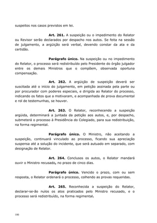 suspeitos nos casos previstos em lei.


                    Art. 261. A suspeição ou o impedimento do Relator
ou Revisor serão declarados por despacho nos autos. Se feita na sessão
de julgamento, a argüição será verbal, devendo constar da ata e da
certidão.


                     Parágrafo único. Na suspeição ou no impedimento
do Relator, o processo será redistribuído pelo Presidente do órgão julgador
entre os demais Ministros que o compõem, observada oportuna
compensação.

                     Art. 262. A argüição de suspeição deverá ser
suscitada até o início do julgamento, em petição assinada pela parte ou
por procurador com poderes especiais, e dirigida ao Relator do processo,
indicando os fatos que a motivaram, e acompanhada de prova documental
e rol de testemunhas, se houver.


                    Art. 263. O Relator, reconhecendo a suspeição
argüida, determinará a juntada da petição aos autos, e, por despacho,
submeterá o processo à Presidência do Colegiado, para sua redistribuição,
na forma regimental.


                    Parágrafo único. O Ministro, não aceitando a
suspeição, continuará vinculado ao processo, ficando sua apreciação
suspensa até a solução do incidente, que será autuado em separado, com
designação de Relator.


                      Art. 264. Conclusos os autos, o Relator mandará
ouvir o Ministro recusado, no prazo de cinco dias.


                     Parágrafo único. Vencido o prazo, com ou sem
resposta, o Relator ordenará o processo, colhendo as provas requeridas.


                     Art. 265. Reconhecida a suspeição do Relator,
declarar-se-ão nulos os atos praticados pelo Ministro recusado, e o
processo será redistribuído, na forma regimental.




100
 