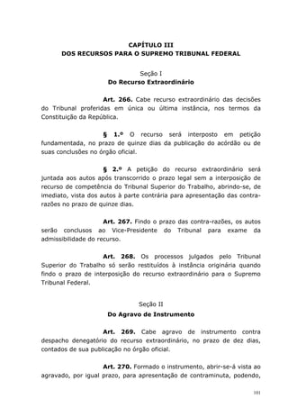 CAPÍTULO III
      DOS RECURSOS PARA O SUPREMO TRIBUNAL FEDERAL


                               Seção I
                      Do Recurso Extraordinário


                    Art. 266. Cabe recurso extraordinário das decisões
do Tribunal proferidas em única ou última instância, nos termos da
Constituição da República.


                    § 1.º O recurso será interposto em petição
fundamentada, no prazo de quinze dias da publicação do acórdão ou de
suas conclusões no órgão oficial.


                     § 2.º A petição do recurso extraordinário será
juntada aos autos após transcorrido o prazo legal sem a interposição de
recurso de competência do Tribunal Superior do Trabalho, abrindo-se, de
imediato, vista dos autos à parte contrária para apresentação das contra-
razões no prazo de quinze dias.


                     Art. 267. Findo o prazo das contra-razões, os autos
serão conclusos ao Vice-Presidente do Tribunal para exame da
admissibilidade do recurso.


                    Art. 268. Os processos julgados pelo Tribunal
Superior do Trabalho só serão restituídos à instância originária quando
findo o prazo de interposição do recurso extraordinário para o Supremo
Tribunal Federal.


                                Seção II
                      Do Agravo de Instrumento


                    Art. 269. Cabe agravo de instrumento contra
despacho denegatório do recurso extraordinário, no prazo de dez dias,
contados de sua publicação no órgão oficial.


                    Art. 270. Formado o instrumento, abrir-se-á vista ao
agravado, por igual prazo, para apresentação de contraminuta, podendo,

                                                                      101
 