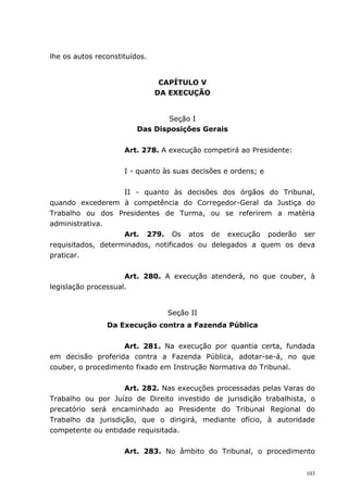 lhe os autos reconstituídos.


                                CAPÍTULO V
                               DA EXECUÇÃO


                                 Seção I
                         Das Disposições Gerais


                     Art. 278. A execução competirá ao Presidente:


                     I - quanto às suas decisões e ordens; e


                    II - quanto às decisões dos órgãos do Tribunal,
quando excederem à competência do Corregedor-Geral da Justiça do
Trabalho ou dos Presidentes de Turma, ou se referirem a matéria
administrativa.
                    Art. 279. Os atos de execução poderão ser
requisitados, determinados, notificados ou delegados a quem os deva
praticar.


                     Art. 280. A execução atenderá, no que couber, à
legislação processual.


                                 Seção II
                Da Execução contra a Fazenda Pública


                    Art. 281. Na execução por quantia certa, fundada
em decisão proferida contra a Fazenda Pública, adotar-se-á, no que
couber, o procedimento fixado em Instrução Normativa do Tribunal.


                    Art. 282. Nas execuções processadas pelas Varas do
Trabalho ou por Juízo de Direito investido de jurisdição trabalhista, o
precatório será encaminhado ao Presidente do Tribunal Regional do
Trabalho da jurisdição, que o dirigirá, mediante ofício, à autoridade
competente ou entidade requisitada.


                     Art. 283. No âmbito do Tribunal, o procedimento


                                                                     103
 