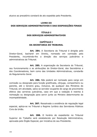 alusivo ao precatório constará de ato expedido pelo Presidente.


                       LIVRO III
 DOS SERVIÇOS ADMINISTRATIVOS E DAS DISPOSIÇÕES FINAIS


                            TÍTULO I
                 DOS SERVIÇOS ADMINISTRATIVOS


                            CAPÍTULO I
                    DA SECRETARIA DO TRIBUNAL


                    Art. 284. A Secretaria do Tribunal é dirigida pelo
Diretor-Geral, bacharel em Direito, nomeado em comissão pelo
Presidente, incumbindo-lhe a direção dos serviços judiciários e
administrativos do Tribunal.


                   Art. 285. A organização da Secretaria do Tribunal,
seu funcionamento e as atribuições do Diretor-Geral, dos Secretários e
dos Coordenadores, bem como das Unidades Administrativas, constarão
do Regulamento Geral.


                     Art. 286. Não poderá ser nomeado para cargo em
comissão ou designado para função gratificada, cônjuge, companheiro ou
parente, até o terceiro grau, inclusive, de qualquer dos Ministros do
Tribunal, em atividade, salvo se servidor ocupante de cargo de provimento
efetivo das carreiras judiciárias, caso em que a vedação é restrita à
nomeação ou designação para servir junto ao Ministro determinante da
incompatibilidade.


                     Art. 287. Ressalvada a existência de regulação legal
especial, aplica-se no Tribunal o Regime Jurídico dos Servidores Públicos
Civis da União.


                   Art. 288. O horário de expediente no Tribunal
Superior do Trabalho será estabelecido por Resolução Administrativa,
aprovada pelo Órgão Especial, por iniciativa do seu Presidente.




104
 