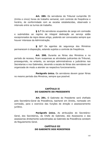 Art. 289. Os servidores do Tribunal cumprirão 35
(trinta e cinco) horas de trabalho semanal, com controle de freqüência e
horário, de conformidade com as escalas estabelecidas, observado o
intervalo entre os turnos de trabalho.


                    § 1.º Os servidores ocupantes de cargo em comissão
e submetidos ao regime de integral dedicação ao serviço estão
excepcionados da regra desse artigo, podendo ser convocados sempre que
houver interesse da Administração.


                  § 2.º Os agentes de segurança dos Ministros
permanecem à disposição, estando sujeitos a controle de freqüência.


                     Art. 290. Durante as férias dos Ministros e no
período de recesso, ficam suspensas as atividades judicantes do Tribunal,
prosseguindo, no entanto, os serviços administrativos e judiciários nas
Secretarias e nos Gabinetes, devendo a escala de férias dos servidores ser
organizada de modo a atender ao respectivo funcionamento.


                  Parágrafo único. Os servidores devem gozar férias
no mesmo período dos Ministros, sempre que possível.




                           CAPÍTULO II
                    DO GABINETE DO PRESIDENTE


                    Art. 291. O Gabinete do Presidente será chefiado
pelo Secretário-Geral da Presidência, bacharel em Direito, nomeado em
comissão, para o exercício das funções de direção e assessoramento
jurídico.


                    Parágrafo único. As atribuições do Secretário-
Geral, dos Secretários, do Chefe de Gabinete, dos Assessores e das
assessorias diretamente subordinadas ao Gabinete da Presidência constam
do Regulamento Geral.

                          CAPÍTULO III
                   DO GABINETE DOS MINISTROS


                                                                       105
 