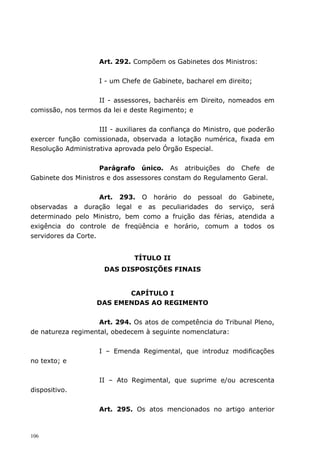 Art. 292. Compõem os Gabinetes dos Ministros:


                    I - um Chefe de Gabinete, bacharel em direito;


                   II - assessores, bacharéis em Direito, nomeados em
comissão, nos termos da lei e deste Regimento; e


                    III - auxiliares da confiança do Ministro, que poderão
exercer função comissionada, observada a lotação numérica, fixada em
Resolução Administrativa aprovada pelo Órgão Especial.


                     Parágrafo único. As atribuições do Chefe de
Gabinete dos Ministros e dos assessores constam do Regulamento Geral.


                     Art. 293. O horário do pessoal do Gabinete,
observadas a duração legal e as peculiaridades do serviço, será
determinado pelo Ministro, bem como a fruição das férias, atendida a
exigência do controle de freqüência e horário, comum a todos os
servidores da Corte.


                               TÍTULO II
                      DAS DISPOSIÇÕES FINAIS


                           CAPÍTULO I
                    DAS EMENDAS AO REGIMENTO


                   Art. 294. Os atos de competência do Tribunal Pleno,
de natureza regimental, obedecem à seguinte nomenclatura:


                    I – Emenda Regimental, que introduz modificações
no texto; e


                    II – Ato Regimental, que suprime e/ou acrescenta
dispositivo.


                    Art. 295. Os atos mencionados no artigo anterior



106
 