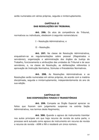 serão numerados em séries próprias, seguida e ininterruptamente.


                          CAPÍTULO II
                  DAS RESOLUÇÕES DO TRIBUNAL


                     Art. 296. Os atos de competência do Tribunal,
normativos ou individuais, obedecem à seguinte nomenclatura:


                    I - Resolução Administrativa; e


                    II - Resolução.


                    Art. 297. Na classe de Resolução Administrativa,
enquadram-se as regulamentações sobre pessoal (Magistrados e
servidores), organização e administração dos órgãos da Justiça do
Trabalho, funcionamento e atribuições das unidades do Tribunal e de seus
servidores, e, na classe de Resolução, as deliberações referentes à
aprovação de Instrução Normativa, Súmulas e Precedentes Normativos.


                     Art. 298. As Resoluções Administrativas e as
Resoluções serão numeradas em séries próprias, de acordo com a matéria
disciplinada, seguida e ininterruptamente, independentemente do ano de
sua edição.




                        CAPÍTULO III
            DAS DISPOSIÇÕES FINAIS E TRANSITÓRIAS

                     Art. 299. Compete ao Órgão Especial apreciar os
feitos que ficaram com julgamento suspenso na extinta Seção
Administrativa, nos termos deste Regimento;


                      Art. 300. Quando o agravo de instrumento tramitar
nos autos principais em que haja recurso de revista da outra parte, o
processo será autuado como agravo de instrumento em recurso de revista
e recurso de revista - AIRR e RR e receberá um único número.




                                                                     107
 