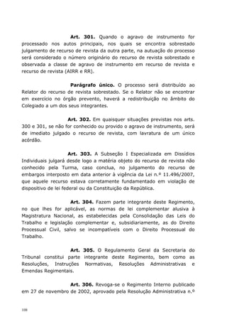 Art. 301. Quando o agravo de instrumento for
processado nos autos principais, nos quais se encontra sobrestado
julgamento de recurso de revista da outra parte, na autuação do processo
será considerado o número originário do recurso de revista sobrestado e
observada a classe de agravo de instrumento em recurso de revista e
recurso de revista (AIRR e RR).


                    Parágrafo único. O processo será distribuído ao
Relator do recurso de revista sobrestado. Se o Relator não se encontrar
em exercício no órgão prevento, haverá a redistribuição no âmbito do
Colegiado a um dos seus integrantes.


                   Art. 302. Em quaisquer situações previstas nos arts.
300 e 301, se não for conhecido ou provido o agravo de instrumento, será
de imediato julgado o recurso de revista, com lavratura de um único
acórdão.


                      Art. 303. A Subseção I Especializada em Dissídios
Individuais julgará desde logo a matéria objeto do recurso de revista não
conhecido pela Turma, caso conclua, no julgamento do recurso de
embargos interposto em data anterior à vigência da Lei n.º 11.496/2007,
que aquele recurso estava corretamente fundamentado em violação de
dispositivo de lei federal ou da Constituição da República.


                     Art. 304. Fazem parte integrante deste Regimento,
no que lhes for aplicável, as normas de lei complementar alusiva à
Magistratura Nacional, as estabelecidas pela Consolidação das Leis do
Trabalho e legislação complementar e, subsidiariamente, as do Direito
Processual Civil, salvo se incompatíveis com o Direito Processual do
Trabalho.


                    Art. 305. O Regulamento Geral da Secretaria do
Tribunal constitui parte integrante deste Regimento, bem como as
Resoluções, Instruções Normativas, Resoluções Administrativas e
Emendas Regimentais.


                  Art. 306. Revoga-se o Regimento Interno publicado
em 27 de novembro de 2002, aprovado pela Resolução Administrativa n.º


108
 