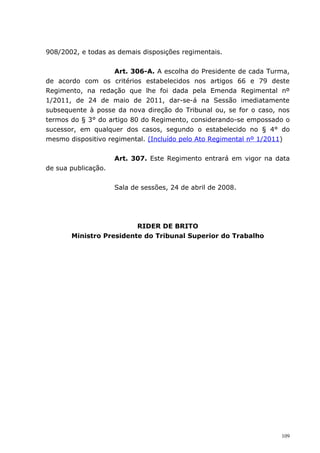 908/2002, e todas as demais disposições regimentais.


                    Art. 306-A. A escolha do Presidente de cada Turma,
de acordo com os critérios estabelecidos nos artigos 66 e 79 deste
Regimento, na redação que lhe foi dada pela Emenda Regimental nº
1/2011, de 24 de maio de 2011, dar-se-á na Sessão imediatamente
subsequente à posse da nova direção do Tribunal ou, se for o caso, nos
termos do § 3° do artigo 80 do Regimento, considerando-se empossado o
sucessor, em qualquer dos casos, segundo o estabelecido no § 4° do
mesmo dispositivo regimental. (Incluído pelo Ato Regimental nº 1/2011)


                     Art. 307. Este Regimento entrará em vigor na data
de sua publicação.


                     Sala de sessões, 24 de abril de 2008.




                         RIDER DE BRITO
       Ministro Presidente do Tribunal Superior do Trabalho




                                                                   109
 