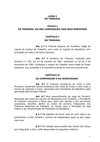 LIVRO I
                              DO TRIBUNAL


                         TÍTULO I
   DO TRIBUNAL, DA SUA COMPOSIÇÃO, DOS SEUS MINISTROS


                               CAPÍTULO I
                              DO TRIBUNAL


                     Art. 1.º O Tribunal Superior do Trabalho, órgão de
cúpula da Justiça do Trabalho, com sede na Capital da República, tem
jurisdição em todo o território nacional.


                       Art. 2.º A bandeira do Tribunal, instituída pela
Portaria n.º 291, de 16 de outubro de 1981, publicada no DJ de 3 de
novembro de 1981, simboliza a Justiça do Trabalho como órgão do Poder
Judiciário, sua jurisdição e a importância social do exercício jurisdicional.


                               CAPÍTULO II
                     DA COMPOSIÇÃO E DA INVESTIDURA

                     Art. 3.º O Tribunal compõe-se de vinte e sete
Ministros, escolhidos dentre brasileiros com mais de trinta e cinco anos e
menos de sessenta e cinco, nomeados pelo Presidente da República após
aprovação pelo Senado Federal.

                      Art. 4.º Para preenchimento de vaga de Ministro,
destinada aos Juízes da carreira da Magistratura do Trabalho, o Presidente
do Tribunal convocará o Pleno para, pelo voto secreto e em escrutínios
sucessivos, escolher, dentre os Juízes da carreira, integrantes dos
Tribunais Regionais do Trabalho, os nomes para a formação da lista
tríplice a ser encaminhada ao Presidente da República.

                     § 1.º Na hipótese de haver mais de uma vaga a ser
preenchida, a lista conterá o número de Magistrados igual ao das vagas
mais dois.


                      § 2.º Na votação para escolha dos nomes dos Juízes
que integrarão a lista, serão observados os seguintes critérios:


                                                                           11
 