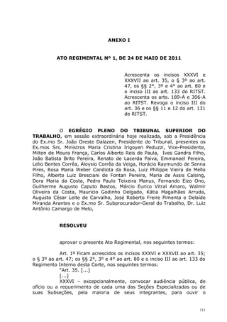 ANEXO I


          ATO REGIMENTAL Nº 1, DE 24 DE MAIO DE 2011


                                        Acrescenta os incisos XXXVI e
                                        XXXVII ao art. 35, o § 3º ao art.
                                        47, os §§ 2°, 3º e 4° ao art. 80 e
                                        o inciso III ao art. 133 do RITST.
                                        Acrescenta os arts. 189-A e 306-A
                                        ao RITST. Revoga o inciso III do
                                        art. 36 e os §§ 11 e 12 do art. 131
                                        do RITST.


            O EGRÉGIO PLENO DO TRIBUNAL SUPERIOR DO
TRABALHO, em sessão extraordinária hoje realizada, sob a Presidência
do Ex.mo Sr. João Oreste Dalazen, Presidente do Tribunal, presentes os
Ex.mos Srs. Ministros Maria Cristina Irigoyen Peduzzi, Vice-Presidente,
Milton de Moura França, Carlos Alberto Reis de Paula, Ives Gandra Filho,
João Batista Brito Pereira, Renato de Lacerda Paiva, Emmanoel Pereira,
Lelio Bentes Corrêa, Aloysio Corrêa da Veiga, Horácio Raymundo de Senna
Pires, Rosa Maria Weber Candiota da Rosa, Luiz Philippe Vieira de Mello
Filho, Alberto Luiz Bresciani de Fontan Pereira, Maria de Assis Calsing,
Dora Maria da Costa, Pedro Paulo Teixeira Manus, Fernando Eizo Ono,
Guilherme Augusto Caputo Bastos, Márcio Eurico Vitral Amaro, Walmir
Oliveira da Costa, Mauricio Godinho Delgado, Kátia Magalhães Arruda,
Augusto César Leite de Carvalho, José Roberto Freire Pimenta e Delaíde
Miranda Arantes e o Ex.mo Sr. Subprocurador-Geral do Trabalho, Dr. Luiz
Antônio Camargo de Melo,


            RESOLVEU


            aprovar o presente Ato Regimental, nos seguintes termos:

            Art. 1º Ficam acrescidos os incisos XXXVI e XXXVII ao art. 35;
o § 3º ao art. 47; os §§ 2°, 3º e 4° ao art. 80 e o inciso III ao art. 133 do
Regimento Interno desta Corte, nos seguintes termos:
            “Art. 35. [...]
            [...]
            XXXVI – excepcionalmente, convocar audiência pública, de
ofício ou a requerimento de cada uma das Seções Especializadas ou de
suas Subseções, pela maioria de seus integrantes, para ouvir o


                                                                          111
 