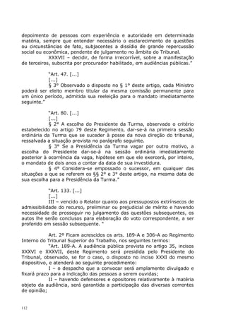 depoimento de pessoas com experiência e autoridade em determinada
matéria, sempre que entender necessário o esclarecimento de questões
ou circunstâncias de fato, subjacentes a dissídio de grande repercussão
social ou econômica, pendente de julgamento no âmbito do Tribunal.
            XXXVII – decidir, de forma irrecorrível, sobre a manifestação
de terceiros, subscrita por procurador habilitado, em audiências públicas.”

           “Art. 47. [...]
           [...]
           § 3° Observado o disposto no § 1° deste artigo, cada Ministro
poderá ser eleito membro titular da mesma comissão permanente para
um único período, admitida sua reeleição para o mandato imediatamente
seguinte.”

            “Art. 80. [...]
            [...]
            § 2° A escolha do Presidente da Turma, observado o critério
estabelecido no artigo 79 deste Regimento, dar-se-á na primeira sessão
ordinária da Turma que se suceder à posse da nova direção do tribunal,
ressalvada a situação prevista no parágrafo seguinte.
            § 3° Se a Presidência da Turma vagar por outro motivo, a
escolha do Presidente dar-se-á na sessão ordinária imediatamente
posterior à ocorrência da vaga, hipótese em que ele exercerá, por inteiro,
o mandato de dois anos a contar da data de sua investidura.
            § 4° Considera-se empossado o sucessor, em qualquer das
situações a que se referem os §§ 2° e 3° deste artigo, na mesma data de
sua escolha para a Presidência da Turma.”

            “Art. 133. [...]
            [...]
            III – vencido o Relator quanto aos pressupostos extrínsecos de
admissibilidade do recurso, preliminar ou prejudicial de mérito e havendo
necessidade de prosseguir no julgamento das questões subsequentes, os
autos lhe serão conclusos para elaboração do voto correspondente, a ser
proferido em sessão subsequente. “

             Art. 2º Ficam acrescidos os arts. 189-A e 306-A ao Regimento
Interno do Tribunal Superior do Trabalho, nos seguintes termos:
             “Art. 189-A. A audiência pública prevista no artigo 35, incisos
XXXVI e XXXVII, deste Regimento será presidida pelo Presidente do
Tribunal, observado, se for o caso, o disposto no inciso XXXI do mesmo
dispositivo, e atenderá ao seguinte procedimento:
             I – o despacho que a convocar será amplamente divulgado e
fixará prazo para a indicação das pessoas a serem ouvidas;
             II – havendo defensores e opositores relativamente à matéria
objeto da audiência, será garantida a participação das diversas correntes
de opinião;


112
 