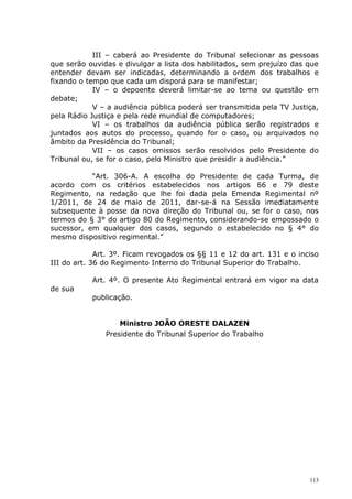 III – caberá ao Presidente do Tribunal selecionar as pessoas
que serão ouvidas e divulgar a lista dos habilitados, sem prejuízo das que
entender devam ser indicadas, determinando a ordem dos trabalhos e
fixando o tempo que cada um disporá para se manifestar;
            IV – o depoente deverá limitar-se ao tema ou questão em
debate;
            V – a audiência pública poderá ser transmitida pela TV Justiça,
pela Rádio Justiça e pela rede mundial de computadores;
            VI – os trabalhos da audiência pública serão registrados e
juntados aos autos do processo, quando for o caso, ou arquivados no
âmbito da Presidência do Tribunal;
            VII – os casos omissos serão resolvidos pelo Presidente do
Tribunal ou, se for o caso, pelo Ministro que presidir a audiência.”

           “Art. 306-A. A escolha do Presidente de cada Turma, de
acordo com os critérios estabelecidos nos artigos 66 e 79 deste
Regimento, na redação que lhe foi dada pela Emenda Regimental nº
1/2011, de 24 de maio de 2011, dar-se-á na Sessão imediatamente
subsequente à posse da nova direção do Tribunal ou, se for o caso, nos
termos do § 3° do artigo 80 do Regimento, considerando-se empossado o
sucessor, em qualquer dos casos, segundo o estabelecido no § 4° do
mesmo dispositivo regimental.”

             Art. 3º. Ficam revogados os §§ 11 e 12 do art. 131 e o inciso
III do art. 36 do Regimento Interno do Tribunal Superior do Trabalho.

           Art. 4º. O presente Ato Regimental entrará em vigor na data
de sua
           publicação.


                   Ministro JOÃO ORESTE DALAZEN
               Presidente do Tribunal Superior do Trabalho




                                                                        113
 