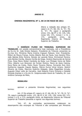 ANEXO II


          EMENDA REGIMENTAL Nº 1, DE 24 DE MAIO DE 2011


                                         Altera a redação dos artigos 47,
                                         caput e § 1º; 66; 69, II, “b”, 70,
                                         II, “b”; 79, caput e parágrafo
                                         único; 131, §§ 9º e 10; 135, 136,
                                         inciso VII; 171, incisos I e II, e
                                         173,     parágrafo    único,    do
                                         Regimento Interno do Tribunal
                                         Superior do Trabalho.


            O EGRÉGIO PLENO DO TRIBUNAL SUPERIOR DO
TRABALHO, em sessão extraordinária hoje realizada, sob a Presidência
do Ex.mo Sr. João Oreste Dalazen, Presidente do Tribunal, presentes os
Ex.mos Srs. Ministros Maria Cristina Irigoyen Peduzzi, Vice- Presidente,
Milton de Moura França, Carlos Alberto Reis de Paula, Ives Gandra Filho,
João Batista Brito Pereira, Renato de Lacerda Paiva, Emmanoel Pereira,
Lelio Bentes Corrêa, Aloysio Corrêa da Veiga, Horácio Raymundo de Senna
Pires, Rosa Maria Weber Candiota da Rosa, Luiz Philippe Vieira de Mello
Filho, Alberto Luiz Bresciani de Fontan Pereira, Maria de Assis Calsing,
Dora Maria da Costa, Pedro Paulo Teixeira Manus, Fernando Eizo Ono,
Guilherme Augusto Caputo Bastos, Márcio Eurico Vitral Amaro, Walmir
Oliveira da Costa, Mauricio Godinho Delgado, Kátia Magalhães Arruda,
Augusto César Leite de Carvalho, José Roberto Freire Pimenta e Delaíde
Miranda Arantes e o Ex.mo Sr. Subprocurador-Geral do Trabalho, Dr. Luiz
Antônio Camargo de Melo,


            RESOLVEU


            aprovar   a   presente   Emenda    Regimental,    nos   seguintes
termos:

            Art. 1º Os artigos 47, caput e § 1º; 66; 69, II, “b”, 70, II, “b”;
79, caput e parágrafo único; 131, §§ 9º e 10; 135, 136, inciso VII; 171,
incisos I e II, e 173, parágrafo único, do Regimento Interno do Tribunal
Superior do Trabalho passarão a vigorar nos seguintes termos:

         “Art. 47. As comissões permanentes colaboram no
desempenho dos encargos do Tribunal e são compostas por Ministros


114
 