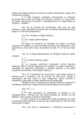 eleitos pelo Órgão Especial na primeira sessão subsequente à posse dos
membros da direção.
            § 1º Não integram comissões permanentes os Ministros
exercentes dos cargos de direção do Tribunal, o Diretor e o Vice-Diretor
da Escola Nacional de Formação e Aperfeiçoamento de Magistrados do
Trabalho – ENAMAT.”

            “Art. 66. As Turmas são constituídas, cada uma, por três
Ministros, sendo presididas de acordo com os critérios estabelecidos pelos
artigos 79 e 80 deste Regimento.”

            “Art. 69. Compete ao Órgão Especial:
            [...]
            II – em matéria administrativa:
            [...]
            b) eleger os membros do Conselho da Ordem do Mérito
Judiciário do Trabalho e os das Comissões previstas neste Regimento, com
observância, neste último caso, do disposto nos §§ 1º e 3º de seu artigo
47.”.

           “Art. 70. À Seção Especializada em Dissídios Coletivos (SDC)
compete:
            [...]
            II – em última instância, julgar:
            [...]
            b) os recursos ordinários interpostos contra decisões
proferidas pelos Tribunais Regionais do Trabalho em ações rescisórias e
mandados de segurança pertinentes a dissídios coletivos e em ações
anulatórias de acordos e convenções coletivas.”

            “Art. 79. O Presidente da Turma será o mais antigo dentre os
Ministros que a compõem, por um período de dois anos, vedada a
recondução, até que todos os seus integrantes hajam exercido a
Presidência, observada a ordem decrescente de antiguidade.
            Parágrafo único. É facultado aos demais Ministros recusarem a
Presidência, desde que o façam antes da proclamação de sua escolha.”

            “Art. 131. [...]
            [...]
            § 9.º Não participará do julgamento já iniciado ou em
prosseguimento o Ministro que não tenha assistido ao relatório ou aos
debates, salvo quando se declarar esclarecido.
            § 10.Ao reiniciar-se o julgamento, serão computados os votos
já proferidos pelos Ministros, ainda que não compareçam ou que não mais
componham o órgão.”

           “Art. 135. Findo o julgamento, o Presidente proclamará a


                                                                       115
 
