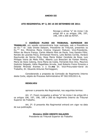 ANEXO III



       ATO REGIMENTAL Nº 2, DE 15 DE SETEMBRO DE 2011


                                       Revoga a alínea “a” do inciso I do
                                       artigo 69 e os artigos 196, 197,
                                       198, 199 e 200 do RITST.


            O EGRÉGIO PLENO DO TRIBUNAL SUPERIOR DO
TRABALHO, em sessão extraordinária hoje realizada, sob a Presidência
do Ex.mo Sr. João Oreste Dalazen, Presidente do Tribunal, presentes os
Ex.mos Srs. Ministros Maria Cristina Irigoyen Peduzzi, Vice-Presidente,
Milton de Moura França, Carlos Alberto Reis de Paula, Ives Gandra Filho,
Renato de Lacerda Paiva, Emmanoel Pereira, Lelio Bentes Corrêa, Horácio
Raymundo de Senna Pires, Rosa Maria Weber Candiota da Rosa, Luiz
Philippe Vieira de Mello Filho, Alberto Luiz Bresciani de Fontan Pereira,
Maria de Assis Calsing, Dora Maria da Costa, Fernando Eizo Ono, Mauricio
Godinho Delgado, Kátia Magalhães Arruda, José Roberto Freire Pimenta e
Delaíde Miranda Arantes e o Ex.mo Sr. Vice-Procurador-Geral do
Trabalho, Dr. Eduardo Antunes Parmeggiani,

           Considerando a proposta da Comissão de Regimento Interno
desta Corte, objeto do Processo Administrativo Nº 502.935/2011-6,


           RESOLVEU


           aprovar o presente Ato Regimental, nos seguintes termos:

           Art. 1º. Ficam revogados a alínea “a” do inciso I do artigo 69 e
os artigos 196, 197, 198, 199 e 200 do Regimento Interno do Tribunal
Superior do Trabalho.

           Art. 2º. O presente Ato Regimental entrará em vigor na data
de sua publicação.


                   Ministro JOÃO ORESTE DALAZEN
               Presidente do Tribunal Superior do Trabalho




                                                                        117
 