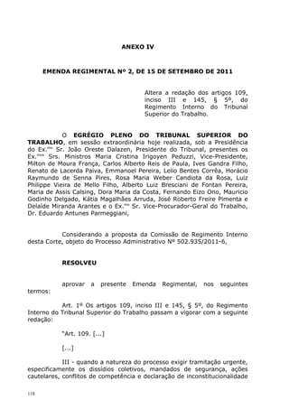ANEXO IV



      EMENDA REGIMENTAL Nº 2, DE 15 DE SETEMBRO DE 2011


                                       Altera a redação dos artigos 109,
                                       inciso III e 145, § 5º, do
                                       Regimento Interno do Tribunal
                                       Superior do Trabalho.


            O EGRÉGIO PLENO DO TRIBUNAL SUPERIOR DO
TRABALHO, em sessão extraordinária hoje realizada, sob a Presidência
do Ex.mo Sr. João Oreste Dalazen, Presidente do Tribunal, presentes os
Ex.mos Srs. Ministros Maria Cristina Irigoyen Peduzzi, Vice-Presidente,
Milton de Moura França, Carlos Alberto Reis de Paula, Ives Gandra Filho,
Renato de Lacerda Paiva, Emmanoel Pereira, Lelio Bentes Corrêa, Horácio
Raymundo de Senna Pires, Rosa Maria Weber Candiota da Rosa, Luiz
Philippe Vieira de Mello Filho, Alberto Luiz Bresciani de Fontan Pereira,
Maria de Assis Calsing, Dora Maria da Costa, Fernando Eizo Ono, Mauricio
Godinho Delgado, Kátia Magalhães Arruda, José Roberto Freire Pimenta e
Delaíde Miranda Arantes e o Ex.mo Sr. Vice-Procurador-Geral do Trabalho,
Dr. Eduardo Antunes Parmeggiani,


           Considerando a proposta da Comissão de Regimento Interno
desta Corte, objeto do Processo Administrativo Nº 502.935/2011-6,


           RESOLVEU


           aprovar   a   presente   Emenda   Regimental,   nos   seguintes
termos:

           Art. 1º Os artigos 109, inciso III e 145, § 5º, do Regimento
Interno do Tribunal Superior do Trabalho passam a vigorar com a seguinte
redação:

           “Art. 109. [...]

           [...]

            III - quando a natureza do processo exigir tramitação urgente,
especificamente os dissídios coletivos, mandados de segurança, ações
cautelares, conflitos de competência e declaração de inconstitucionalidade

118
 