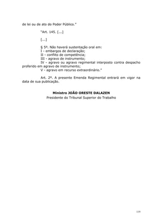 de lei ou de ato do Poder Público.”

           “Art. 145. [...]

           [...]

           § 5º. Não haverá sustentação oral em:
           I - embargos de declaração;
           II - conflito de competência;
           III - agravo de instrumento;
           IV - agravo ou agravo regimental interposto contra despacho
proferido em agravo de instrumento;
           V - agravo em recurso extraordinário.”

           Art. 2º. A presente Emenda Regimental entrará em vigor na
data de sua publicação.


                   Ministro JOÃO ORESTE DALAZEN
               Presidente do Tribunal Superior do Trabalho




                                                                   119
 