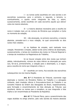 I – os nomes serão escolhidos em voto secreto e em
escrutínios sucessivos, para o primeiro, o segundo, o terceiro, e,
eventualmente, o quarto nome integrante da lista, e, assim,
sucessivamente, sendo escolhido em cada escrutínio aquele que obtiver
votos da maioria absoluta;


                  II – a maioria absoluta necessária para a escolha do
nome é metade mais um do número de Ministros que compõem a Corte
no momento da votação;


                     III – não alcançada, no primeiro escrutínio, a maioria
absoluta, proceder-se-á a nova votação, na qual concorrerão os dois
Juízes mais votados;


                     a) na hipótese de empate, será realizada nova
votação. Persistindo o empate, adotar-se-ão como critérios de desempate,
sucessivamente, o tempo de investidura dos Juízes no Tribunal Regional e
o tempo de investidura na Magistratura do Trabalho;


                     b) se houver empate entre dois Juízes que tenham
obtido, individualmente, número de votos inferior ao alcançado por outro
Juiz, far-se-á, primeiramente, a votação para o desempate, e, a seguir,
para a escolha do nome que integrará a lista; e


                    IV - escolhido um nome, fica excluído dos escrutínios
subsequentes Juiz da mesma Região.


                      Art. 5.º O Presidente do Tribunal, ocorrendo vaga
destinada a membro do Ministério Público do Trabalho e a advogado
militante, dará imediata ciência à Procuradoria-Geral do Trabalho e ao
Conselho Federal da Ordem dos Advogados do Brasil, respectivamente,
para formação e encaminhamento de lista sêxtupla ao Tribunal, que
escolherá, dentre os nomes que a compõem, os que integrarão a lista
tríplice a ser encaminhada ao Presidente da República.


                   Art. 6.º O Tribunal Pleno, para o preenchimento das
vagas aludidas no artigo anterior, pelo voto secreto da maioria absoluta


12
 