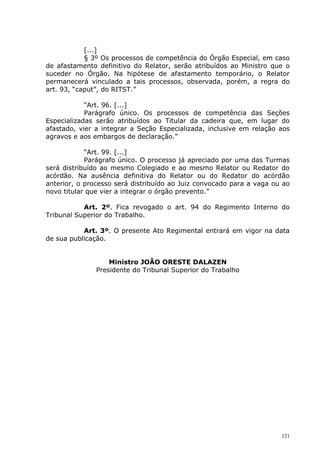 [...]
            § 3º Os processos de competência do Órgão Especial, em caso
de afastamento definitivo do Relator, serão atribuídos ao Ministro que o
suceder no Órgão. Na hipótese de afastamento temporário, o Relator
permanecerá vinculado a tais processos, observada, porém, a regra do
art. 93, “caput”, do RITST.”

            “Art. 96. [...]
            Parágrafo único. Os processos de competência das Seções
Especializadas serão atribuídos ao Titular da cadeira que, em lugar do
afastado, vier a integrar a Seção Especializada, inclusive em relação aos
agravos e aos embargos de declaração.”

            “Art. 99. [...]
            Parágrafo único. O processo já apreciado por uma das Turmas
será distribuído ao mesmo Colegiado e ao mesmo Relator ou Redator do
acórdão. Na ausência definitiva do Relator ou do Redator do acórdão
anterior, o processo será distribuído ao Juiz convocado para a vaga ou ao
novo titular que vier a integrar o órgão prevento.”

           Art. 2º. Fica revogado o art. 94 do Regimento Interno do
Tribunal Superior do Trabalho.

           Art. 3º. O presente Ato Regimental entrará em vigor na data
de sua publicação.


                   Ministro JOÃO ORESTE DALAZEN
               Presidente do Tribunal Superior do Trabalho




                                                                      121
 