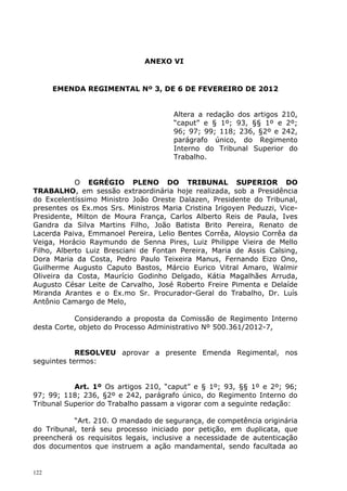 ANEXO VI


      EMENDA REGIMENTAL Nº 3, DE 6 DE FEVEREIRO DE 2012


                                      Altera a redação dos artigos 210,
                                      “caput” e § 1º; 93, §§ 1º e 2º;
                                      96; 97; 99; 118; 236, §2º e 242,
                                      parágrafo único, do Regimento
                                      Interno do Tribunal Superior do
                                      Trabalho.


            O EGRÉGIO PLENO DO TRIBUNAL SUPERIOR DO
TRABALHO, em sessão extraordinária hoje realizada, sob a Presidência
do Excelentíssimo Ministro João Oreste Dalazen, Presidente do Tribunal,
presentes os Ex.mos Srs. Ministros Maria Cristina Irigoyen Peduzzi, Vice-
Presidente, Milton de Moura França, Carlos Alberto Reis de Paula, Ives
Gandra da Silva Martins Filho, João Batista Brito Pereira, Renato de
Lacerda Paiva, Emmanoel Pereira, Lelio Bentes Corrêa, Aloysio Corrêa da
Veiga, Horácio Raymundo de Senna Pires, Luiz Philippe Vieira de Mello
Filho, Alberto Luiz Bresciani de Fontan Pereira, Maria de Assis Calsing,
Dora Maria da Costa, Pedro Paulo Teixeira Manus, Fernando Eizo Ono,
Guilherme Augusto Caputo Bastos, Márcio Eurico Vitral Amaro, Walmir
Oliveira da Costa, Maurício Godinho Delgado, Kátia Magalhães Arruda,
Augusto César Leite de Carvalho, José Roberto Freire Pimenta e Delaíde
Miranda Arantes e o Ex.mo Sr. Procurador-Geral do Trabalho, Dr. Luís
Antônio Camargo de Melo,

           Considerando a proposta da Comissão de Regimento Interno
desta Corte, objeto do Processo Administrativo Nº 500.361/2012-7,


            RESOLVEU aprovar a presente Emenda Regimental, nos
seguintes termos:


           Art. 1º Os artigos 210, “caput” e § 1º; 93, §§ 1º e 2º; 96;
97; 99; 118; 236, §2º e 242, parágrafo único, do Regimento Interno do
Tribunal Superior do Trabalho passam a vigorar com a seguinte redação:

           “Art. 210. O mandado de segurança, de competência originária
do Tribunal, terá seu processo iniciado por petição, em duplicata, que
preencherá os requisitos legais, inclusive a necessidade de autenticação
dos documentos que instruem a ação mandamental, sendo facultada ao


122
 