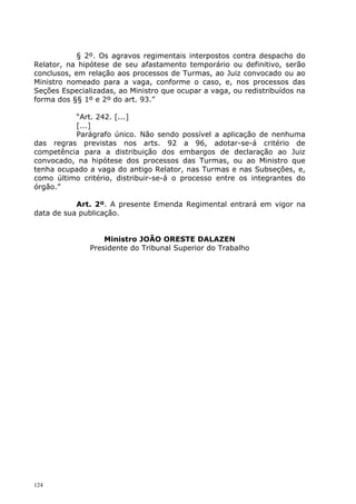 § 2º. Os agravos regimentais interpostos contra despacho do
Relator, na hipótese de seu afastamento temporário ou definitivo, serão
conclusos, em relação aos processos de Turmas, ao Juiz convocado ou ao
Ministro nomeado para a vaga, conforme o caso, e, nos processos das
Seções Especializadas, ao Ministro que ocupar a vaga, ou redistribuídos na
forma dos §§ 1º e 2º do art. 93.”

          “Art. 242. [...]
          [...]
          Parágrafo único. Não sendo possível a aplicação de nenhuma
das regras previstas nos arts. 92 a 96, adotar-se-á critério de
competência para a distribuição dos embargos de declaração ao Juiz
convocado, na hipótese dos processos das Turmas, ou ao Ministro que
tenha ocupado a vaga do antigo Relator, nas Turmas e nas Subseções, e,
como último critério, distribuir-se-á o processo entre os integrantes do
órgão.”

           Art. 2º. A presente Emenda Regimental entrará em vigor na
data de sua publicação.


                   Ministro JOÃO ORESTE DALAZEN
               Presidente do Tribunal Superior do Trabalho




124
 