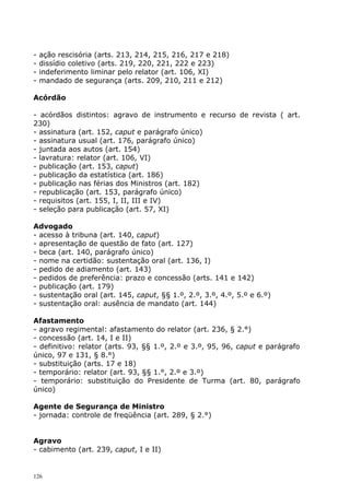 -   ação rescisória (arts. 213, 214, 215, 216, 217 e 218)
-   dissídio coletivo (arts. 219, 220, 221, 222 e 223)
-   indeferimento liminar pelo relator (art. 106, XI)
-   mandado de segurança (arts. 209, 210, 211 e 212)

Acórdão

- acórdãos distintos: agravo de instrumento e recurso de revista ( art.
230)
- assinatura (art. 152, caput e parágrafo único)
- assinatura usual (art. 176, parágrafo único)
- juntada aos autos (art. 154)
- lavratura: relator (art. 106, VI)
- publicação (art. 153, caput)
- publicação da estatística (art. 186)
- publicação nas férias dos Ministros (art. 182)
- republicação (art. 153, parágrafo único)
- requisitos (art. 155, I, II, III e IV)
- seleção para publicação (art. 57, XI)

Advogado
- acesso à tribuna (art. 140, caput)
- apresentação de questão de fato (art. 127)
- beca (art. 140, parágrafo único)
- nome na certidão: sustentação oral (art. 136, I)
- pedido de adiamento (art. 143)
- pedidos de preferência: prazo e concessão (arts. 141 e 142)
- publicação (art. 179)
- sustentação oral (art. 145, caput, §§ 1.º, 2.º, 3.º, 4.º, 5.º e 6.º)
- sustentação oral: ausência de mandato (art. 144)

Afastamento
- agravo regimental: afastamento do relator (art. 236, § 2.°)
- concessão (art. 14, I e II)
- definitivo: relator (arts. 93, §§ 1.º, 2.º e 3.º, 95, 96, caput e parágrafo
único, 97 e 131, § 8.°)
- substituição (arts. 17 e 18)
- temporário: relator (art. 93, §§ 1.°, 2.º e 3.º)
- temporário: substituição do Presidente de Turma (art. 80, parágrafo
único)

Agente de Segurança de Ministro
- jornada: controle de freqüência (art. 289, § 2.°)


Agravo
- cabimento (art. 239, caput, I e II)


126
 