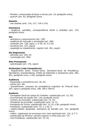 - Ministro: conservação de título e honras (art. 10, parágrafo único)
- quorum (art. 63, parágrafo único)

Assento
- nas sessões (arts. 116, 117, 118 e 119)

Assinatura
- exigência: acórdãos, correspondência oficial e certidões (art. 176,
parágrafo único)

Ata
- assinatura e arquivamento (art. 139)
- audiência de instrução e conciliação (art. 189)
- conteúdo (art. 138, caput, I, II III, IV, V e VI)
- lavratura (art. 137, caput)
- suspeição ou impedimento: registro (art. 261, caput)

Ato Regimental
- definição (art. 294, II)
- numeração (art. 295)

Atos Processuais
- autenticação (art. 176, caput)

Atribuições (vide Competência)
- Regulamento Geral: Diretor-Geral, Secretário-Geral da Presidência,
Secretários, Coordenadores, Chefes de Gabinetes e Assessores (arts. 285,
291, parágrafo único, e 292, parágrafo único)

Audiência
- designação e presidência (art. 36, IV)
- polícia (art. 44)
- procedimento: processo da competência originária do Tribunal (arts.
187, caput e parágrafo único, 188, 189 e 189-A)

Ausência
- Corregedor-Geral da Justiça do Trabalho: substituição (art. 15, III)
- encerramento da sessão (art. 120, parágrafo único)
- membro da Comissão: substituição (art. 15, VI)
- Presidente da Comissão: substituição (arts. 15, V)
- Presidente de Turma: substituição (art. 15, IV, e 80, parágrafo único)
- Presidente: substituição (arts. 15, I, e 36, I)
- relator/redator designado: assinatura de acórdão (art. 152, parágrafo
único)
- relator: julgamento de processos com vista regimental (art. 131, § 7.°)
- substituição de Ministro: período superior a trinta dias (art. 17)
- Vice-Presidente: substituição (art. 15, II)


128
 